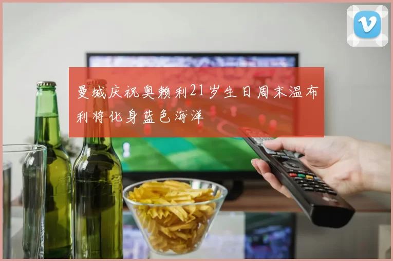 曼城庆祝奥赖利21岁生日周末温布利将化身蓝色海洋