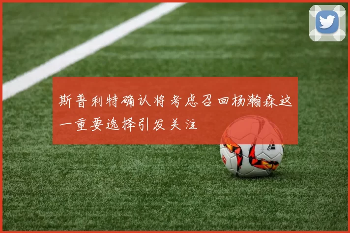 斯普利特确认将考虑召回杨瀚森这一重要选择引发关注
