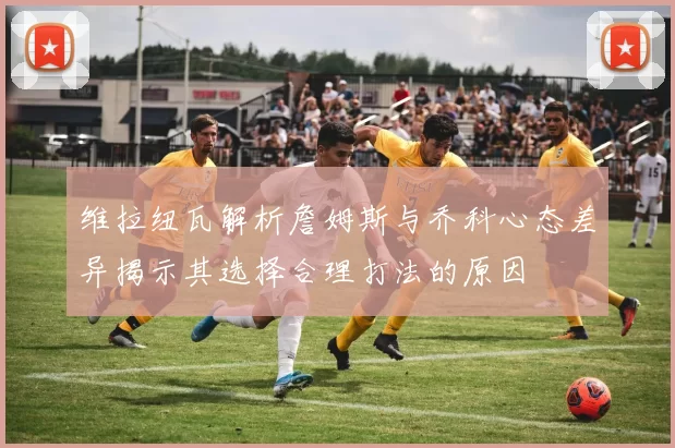 维拉纽瓦解析詹姆斯与乔科心态差异揭示其选择合理打法的原因