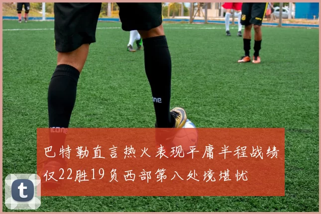 巴特勒直言热火表现平庸半程战绩仅22胜19负西部第八处境堪忧