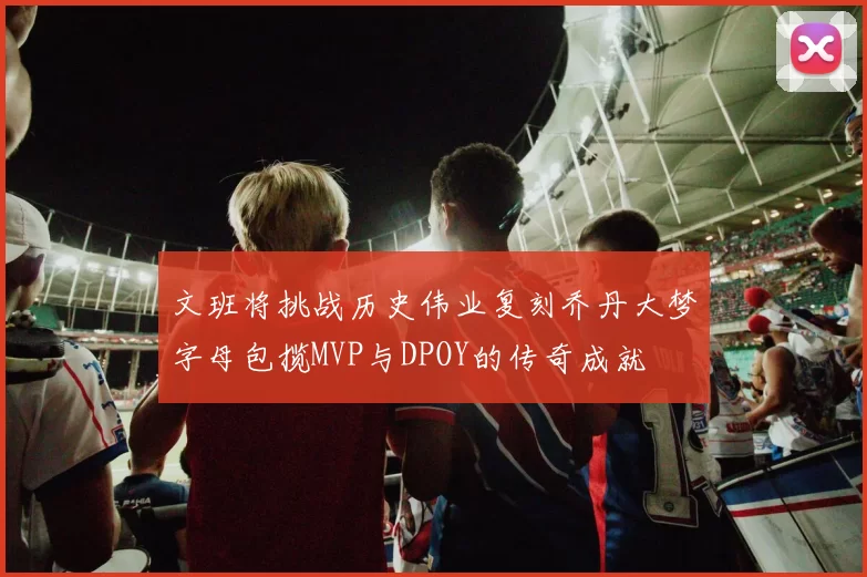 文班将挑战历史伟业复刻乔丹大梦字母包揽MVP与DPOY的传奇成就