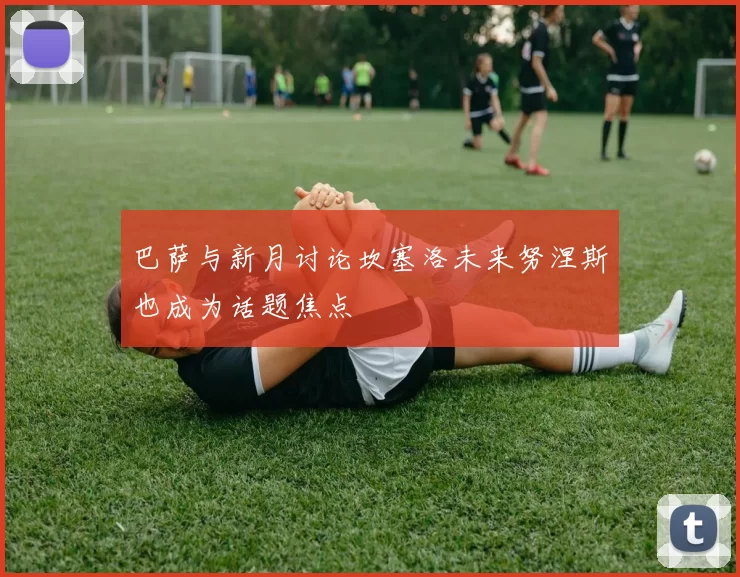 巴萨与新月讨论坎塞洛未来努涅斯也成为话题焦点