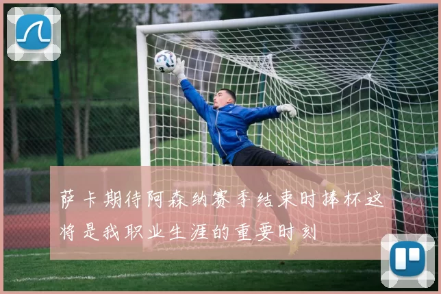 萨卡期待阿森纳赛季结束时捧杯这将是我职业生涯的重要时刻