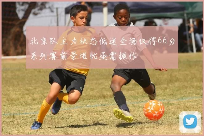 北京队主力状态低迷全场仅得66分系列赛前景堪忧亟需振作