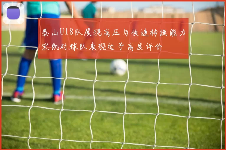 泰山U18队展现高压与快速转换能力宋凯对球队表现给予高度评价