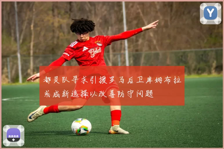 都灵队寻求引援罗马后卫库姆布拉或成新选择以改善防守问题