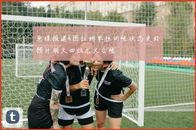 意媒报道K图拉姆单独训练状态良好预计明天回归尤文合练