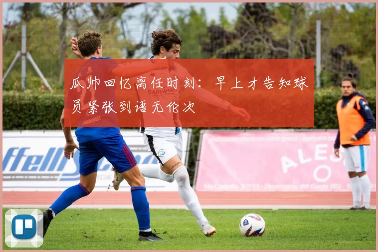 瓜帅回忆离任时刻：早上才告知球员紧张到语无伦次