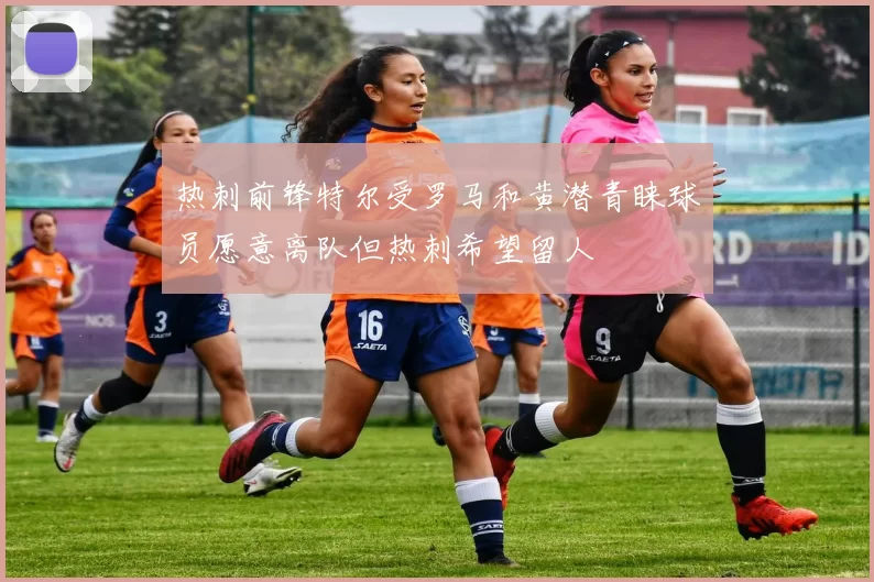 热刺前锋特尔受罗马和黄潜青睐球员愿意离队但热刺希望留人