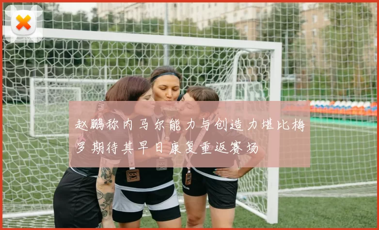 赵鹏称内马尔能力与创造力堪比梅罗期待其早日康复重返赛场