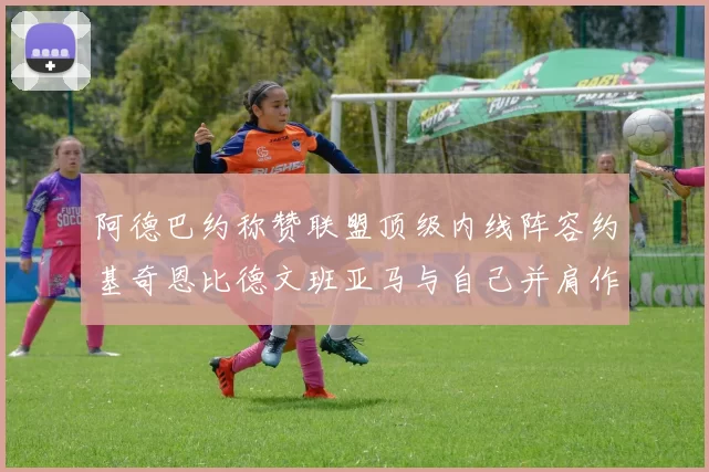 阿德巴约称赞联盟顶级内线阵容约基奇恩比德文班亚马与自己并肩作战