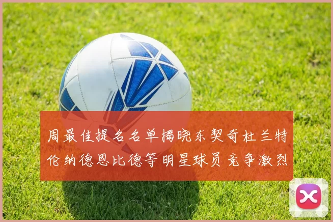 周最佳提名名单揭晓东契奇杜兰特伦纳德恩比德等明星球员竞争激烈